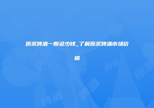 原浆啤酒一般多少钱_了解原浆啤酒市场价格