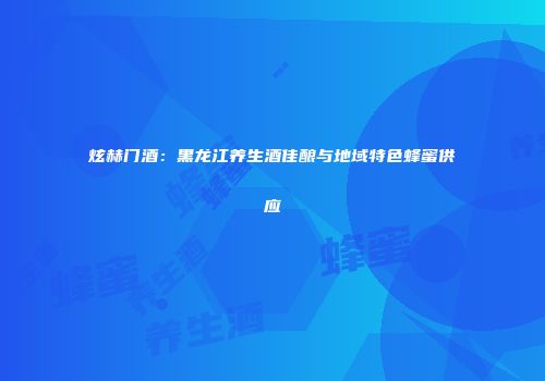 炫赫门酒：黑龙江养生酒佳酿与地域特色蜂蜜供应