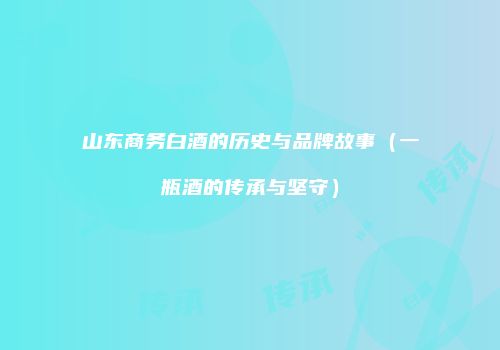 山东商务白酒的历史与品牌故事（一瓶酒的传承与坚守）