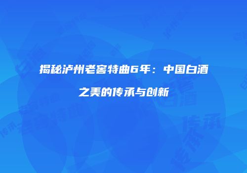 揭秘泸州老窖特曲6年：中国白酒之美的传承与创新