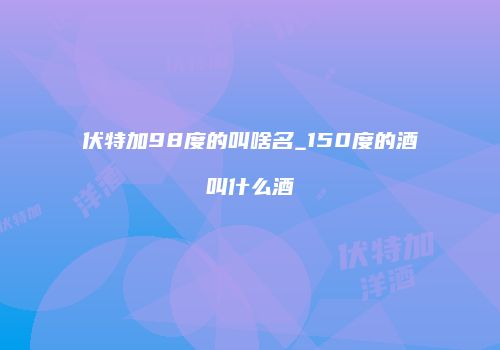 伏特加98度的叫啥名_150度的酒叫什么酒