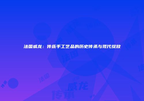 法国威龙：传统手工艺品的历史传承与现代绽放