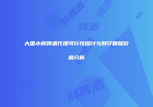 大国小鲜啤酒代理可行性探讨与鲜仔精酿价格分析