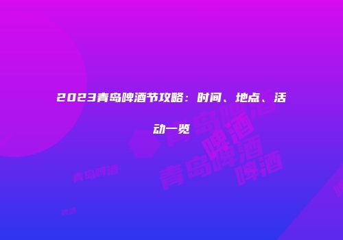 2023青岛啤酒节攻略：时间、地点、活动一览