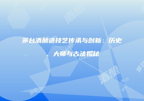 茅台酒酿造技艺传承与创新：历史、大师与古法揭秘