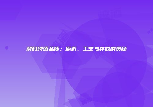 解码啤酒品质：原料、工艺与存放的奥秘