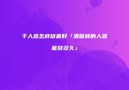 干人参怎样放最好「酒保鲜的人参能放多久」
