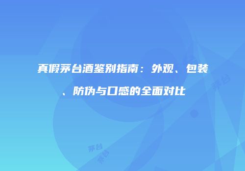 真假茅台酒鉴别指南：外观、包装、防伪与口感的全面对比