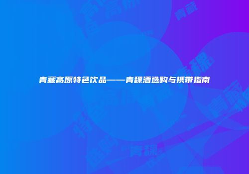 青藏高原特色饮品——青稞酒选购与携带指南