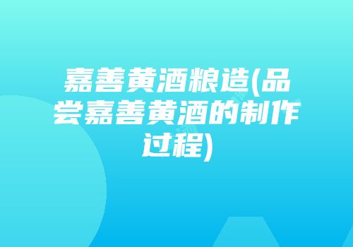 嘉善黄酒粮造(品尝嘉善黄酒的制作过程)
