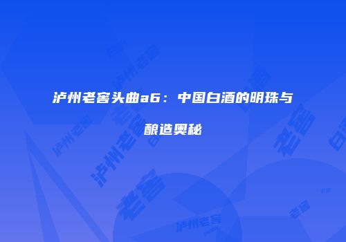 泸州老窖头曲a6：中国白酒的明珠与酿造奥秘