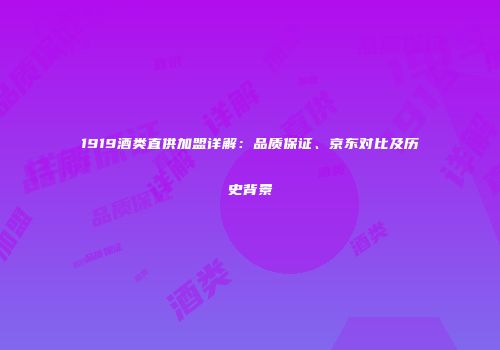 1919酒类直供加盟详解：品质保证、京东对比及历史背景