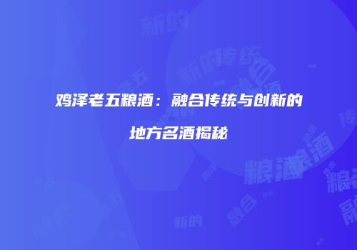 鸡泽老五粮酒：融合传统与创新的地方名酒揭秘