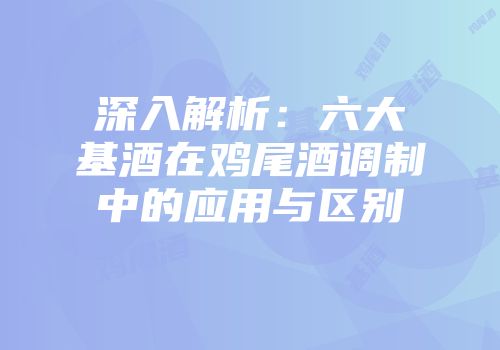深入解析：六大基酒在鸡尾酒调制中的应用与区别