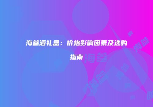 海参酒礼盒：价格影响因素及选购指南