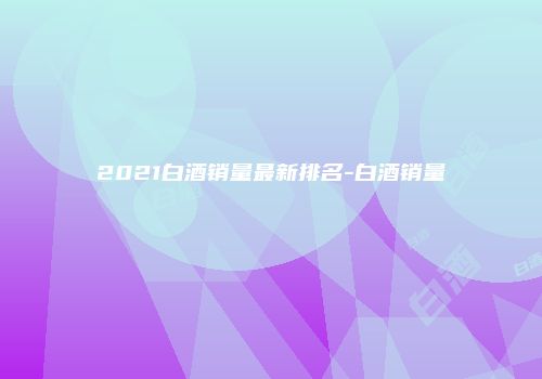 2021白酒销量最新排名-白酒销量