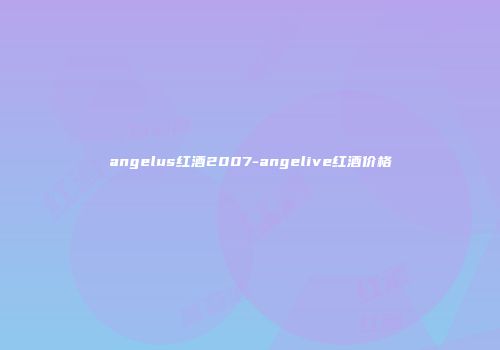 angelus红酒2007-angelive红酒价格