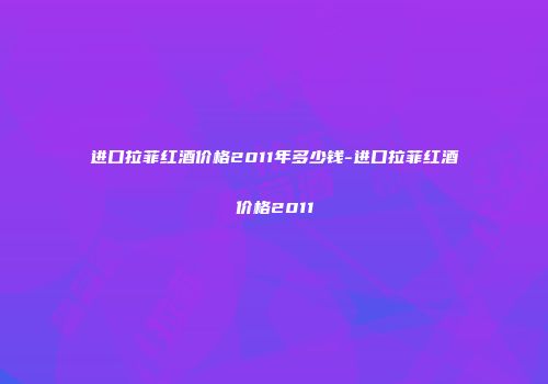 进口拉菲红酒价格2011年多少钱-进口拉菲红酒价格2011