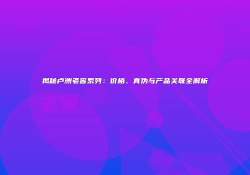 揭秘卢洲老窖系列：价格、真伪与产品关联全解析