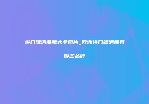 进口啤酒品牌大全图片_欧洲进口啤酒都有哪些品牌