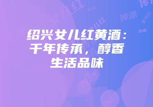 绍兴女儿红黄酒：千年传承，醇香生活品味
