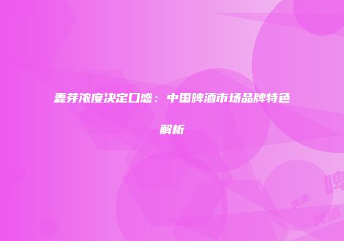 麦芽浓度决定口感：中国啤酒市场品牌特色解析