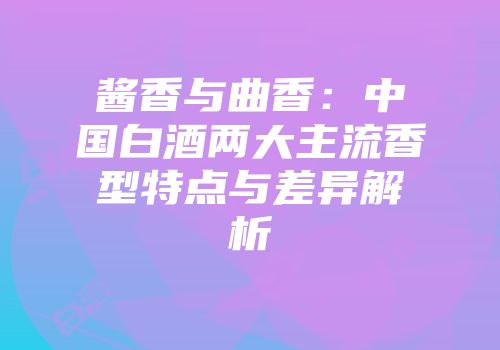 酱香与曲香：中国白酒两大主流香型特点与差异解析
