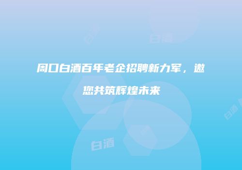 周口白酒百年老企招聘新力军，邀您共筑辉煌未来