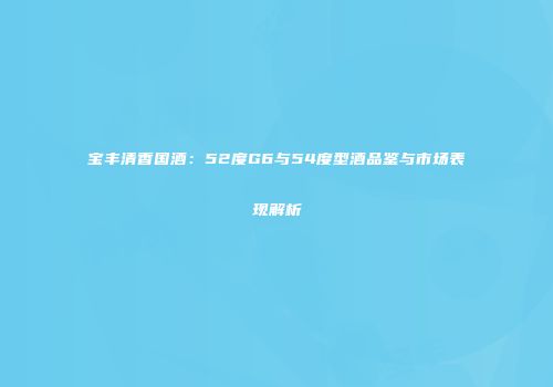 宝丰清香国酒：52度G6与54度型酒品鉴与市场表现解析