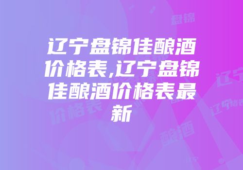 辽宁盘锦佳酿酒价格表,辽宁盘锦佳酿酒价格表最新