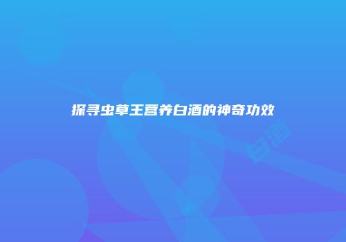 探寻虫草王营养白酒的神奇功效