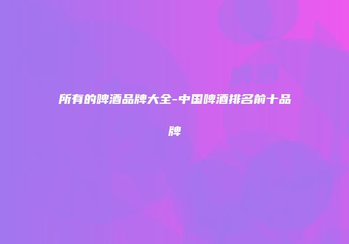 所有的啤酒品牌大全-中国啤酒排名前十品牌