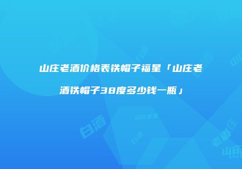 山庄老酒价格表铁帽子福星「山庄老酒铁帽子38度多少钱一瓶」
