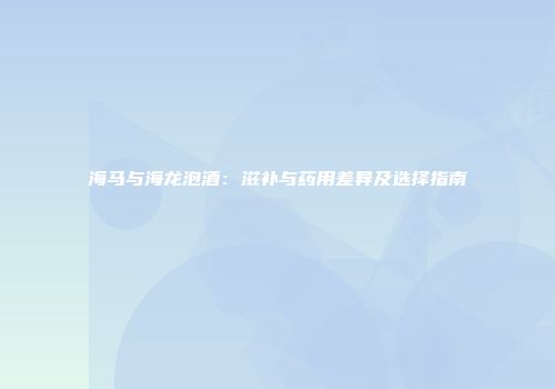 海马与海龙泡酒：滋补与药用差异及选择指南