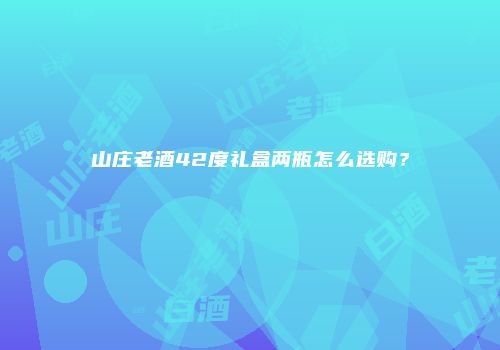 山庄老酒42度礼盒两瓶怎么选购？