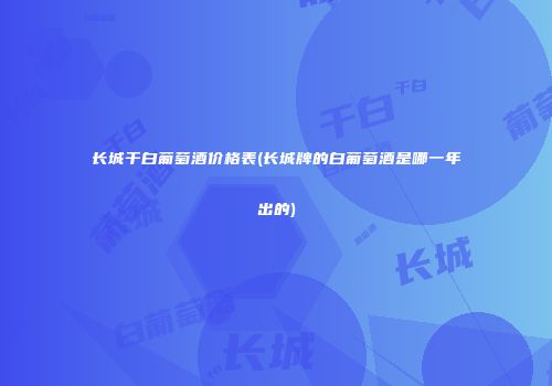 长城干白葡萄酒价格表(长城牌的白葡萄酒是哪一年出的)