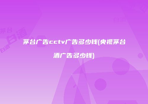 茅台广告cctv广告多少钱(央视茅台酒广告多少钱)
