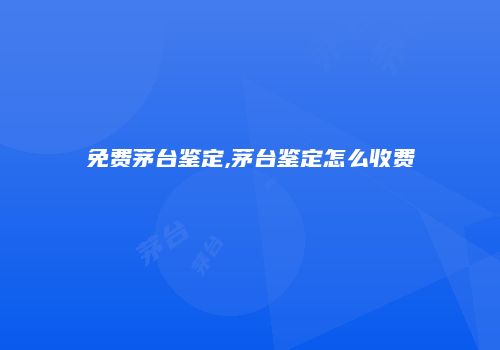 免费茅台鉴定,茅台鉴定怎么收费