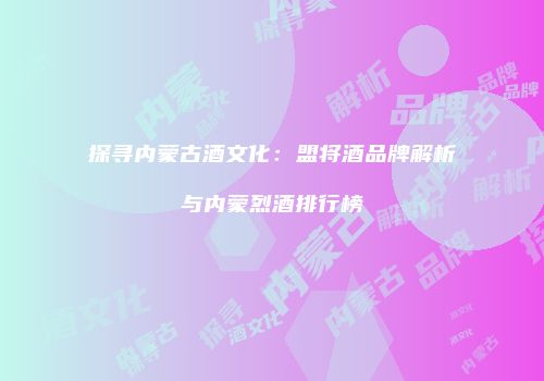 探寻内蒙古酒文化：盟将酒品牌解析与内蒙烈酒排行榜