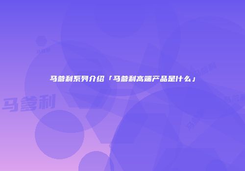 马爹利系列介绍「马爹利高端产品是什么」