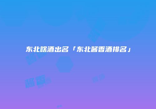 东北啥酒出名「东北酱香酒排名」