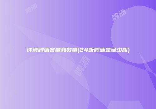 详解啤酒容量和数量(24听啤酒是多少瓶)