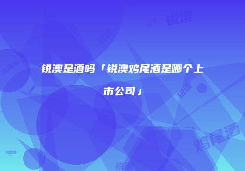 锐澳是酒吗「锐澳鸡尾酒是哪个上市公司」
