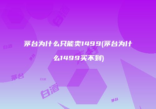 茅台为什么只能卖1499(茅台为什么1499买不到)