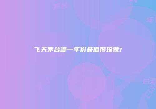 飞天茅台哪一年份最值得珍藏?