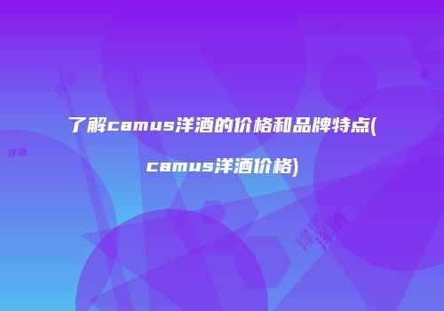 了解camus洋酒的价格和品牌特点(camus洋酒价格)