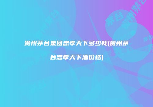 贵州茅台集团忠孝天下多少钱(贵州茅台忠孝天下酒价格)