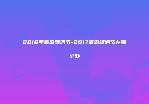 2019年青岛啤酒节-2017青岛啤酒节在哪举办