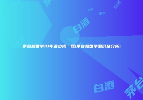 茅台赖世举10年多少钱一瓶(茅台赖世举酒价格分析)