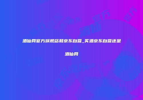 酒仙网官方旗舰店和京东自营_买酒京东自营还是酒仙网